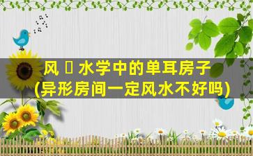 风 ☘ 水学中的单耳房子(异形房间一定风水不好吗)